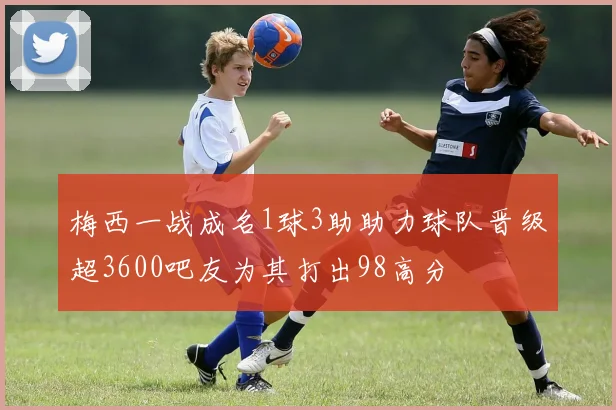 梅西一战成名1球3助助力球队晋级超3600吧友为其打出98高分