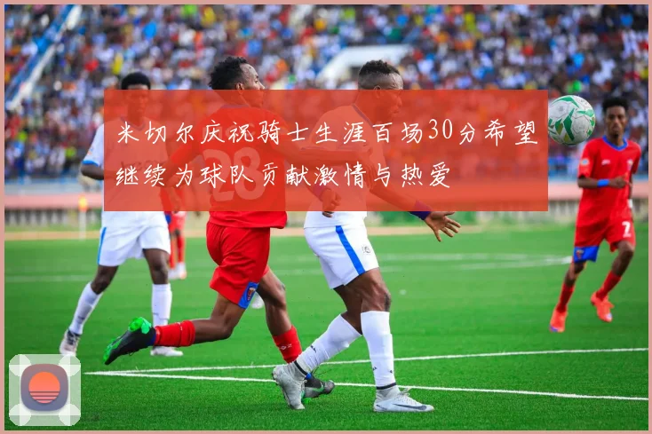 米切尔庆祝骑士生涯百场30分希望继续为球队贡献激情与热爱