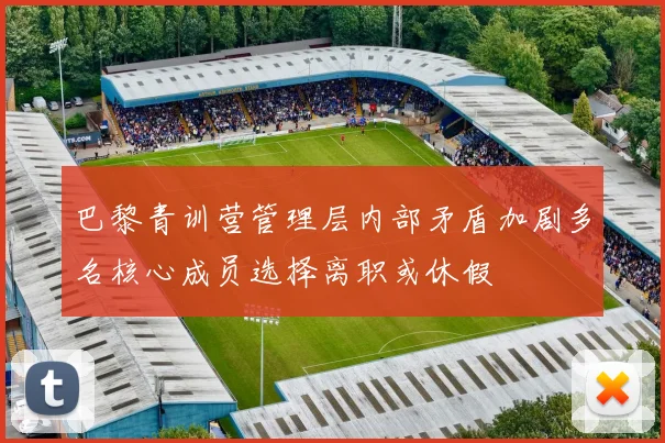 巴黎青训营管理层内部矛盾加剧多名核心成员选择离职或休假
