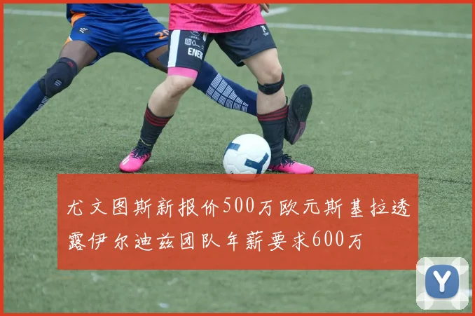 尤文图斯新报价500万欧元斯基拉透露伊尔迪兹团队年薪要求600万