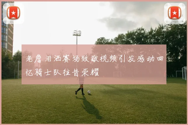 老詹泪洒赛场致敬视频引发感动回忆骑士队往昔荣耀