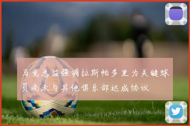 马竞总监强调拉斯帕多里为关键球员尚未与其他俱乐部达成协议