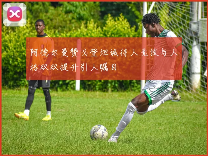 阿德尔曼赞戈登坦诚待人竞技与人格双双提升引人瞩目