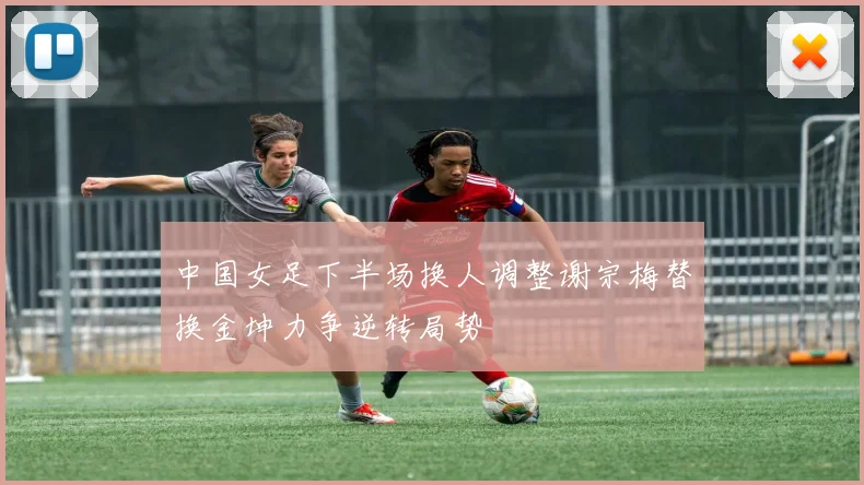 中国女足下半场换人调整谢宗梅替换金坤力争逆转局势
