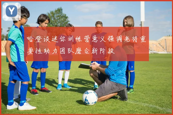 哈登谈迷你训练营意义强调老将重要性助力团队磨合新阶段