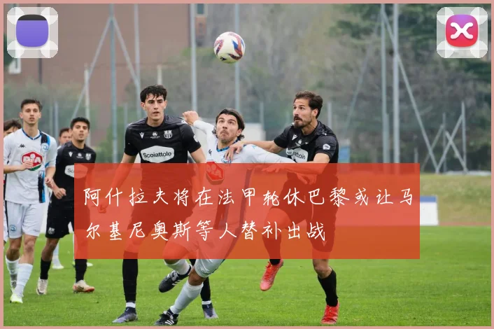 阿什拉夫将在法甲轮休巴黎或让马尔基尼奥斯等人替补出战