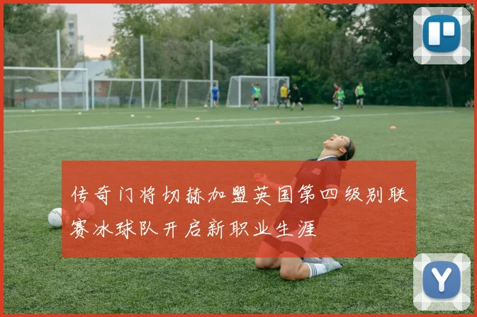 传奇门将切赫加盟英国第四级别联赛冰球队开启新职业生涯