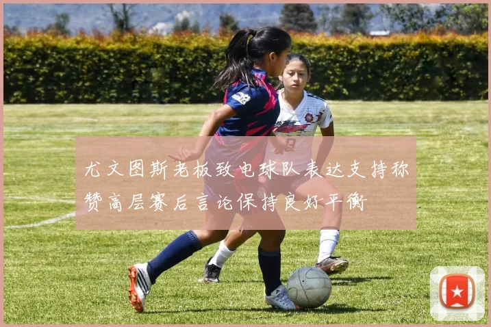 尤文图斯老板致电球队表达支持称赞高层赛后言论保持良好平衡