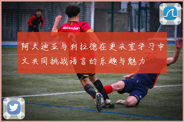 阿夫迪亚与利拉德在更衣室学习中文共同挑战语言的乐趣与魅力