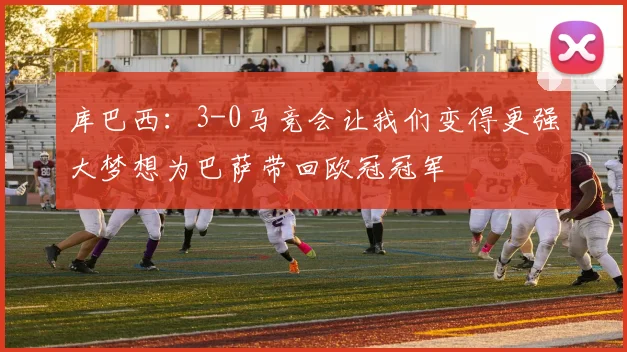 库巴西：3-0马竞会让我们变得更强大梦想为巴萨带回欧冠冠军