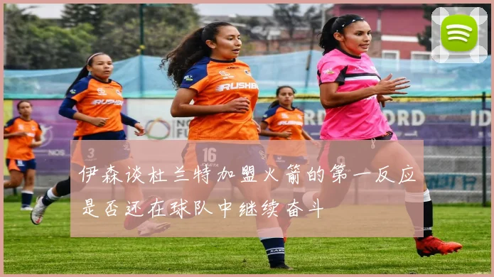 伊森谈杜兰特加盟火箭的第一反应是否还在球队中继续奋斗
