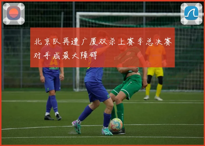 北京队再遭广厦双杀上赛季总决赛对手成最大障碍