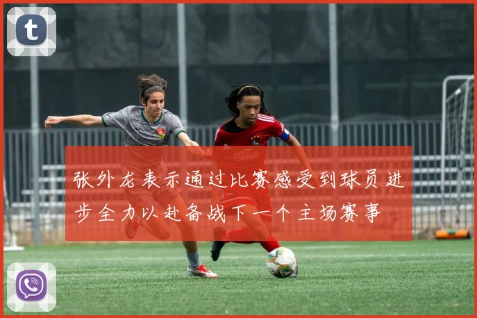 张外龙表示通过比赛感受到球员进步全力以赴备战下一个主场赛事