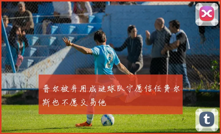 普尔被弃用成谜球队宁愿信任费尔斯也不愿交易他