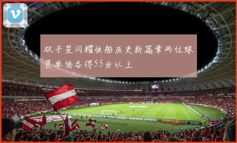 双子星闪耀快船历史新篇章两位球员单场各得55分以上