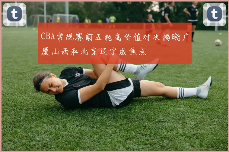 CBA常规赛前五轮高价值对决揭晓广厦山西和北京辽宁成焦点