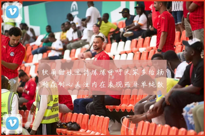 软萌甜妹主持炼炼呼吁大家多给杨瀚森耐心关注内在表现而非单纯数据