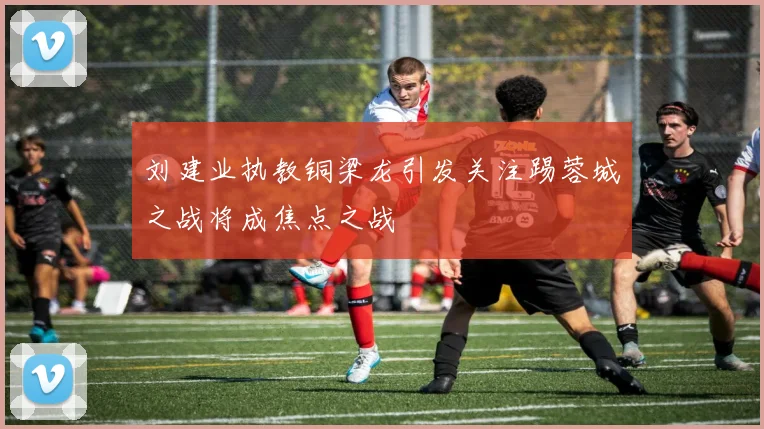 刘建业执教铜梁龙引发关注踢蓉城之战将成焦点之战