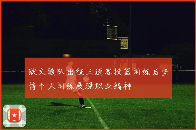 欧文随队出征三连客投篮训练后坚持个人训练展现职业精神