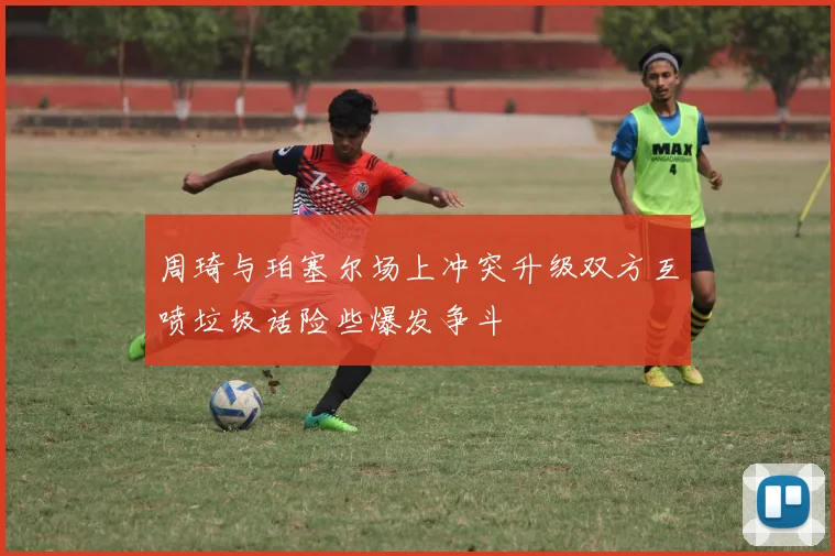 周琦与珀塞尔场上冲突升级双方互喷垃圾话险些爆发争斗