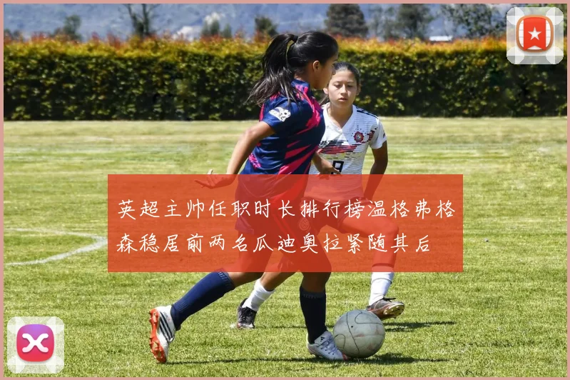 英超主帅任职时长排行榜温格弗格森稳居前两名瓜迪奥拉紧随其后