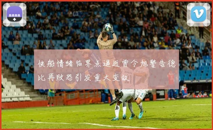快船情绪临界点逼近曾令旭警告德比再败恐引发重大变故