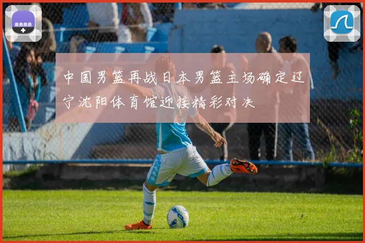 中国男篮再战日本男篮主场确定辽宁沈阳体育馆迎接精彩对决