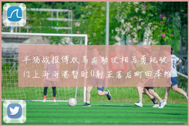 半场战报傅欢乌龙助攻相马勇纪破门上海海港暂时0射正落后町田泽维亚0-2