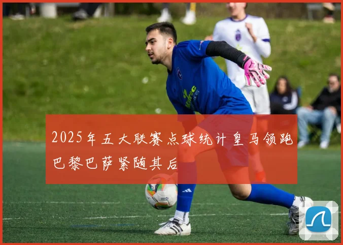 2025年五大联赛点球统计皇马领跑巴黎巴萨紧随其后