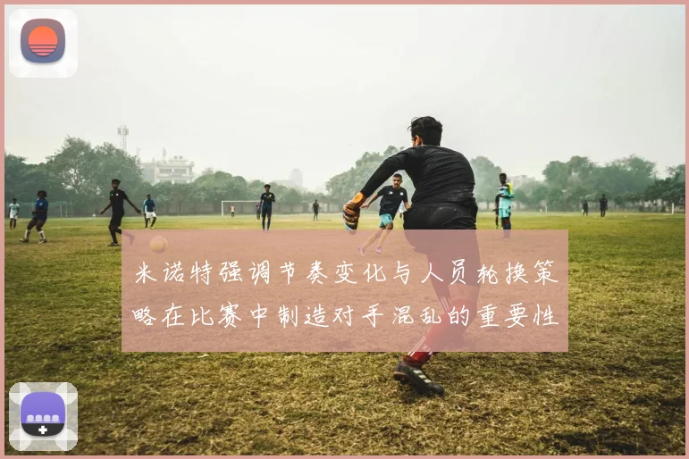 米诺特强调节奏变化与人员轮换策略在比赛中制造对手混乱的重要性