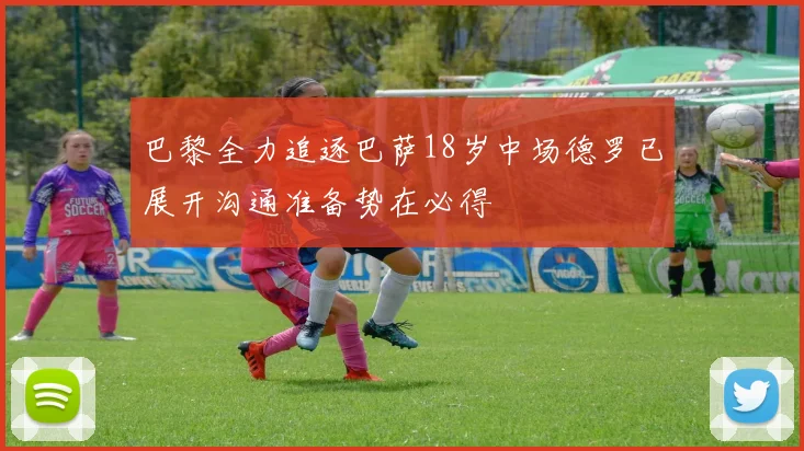 巴黎全力追逐巴萨18岁中场德罗已展开沟通准备势在必得