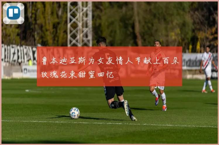 鲁本迪亚斯为女友情人节献上百朵玫瑰花束甜蜜回忆