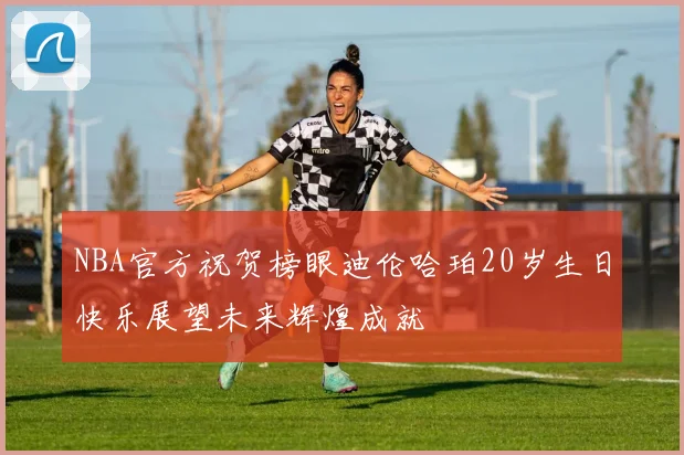 NBA官方祝贺榜眼迪伦哈珀20岁生日快乐展望未来辉煌成就