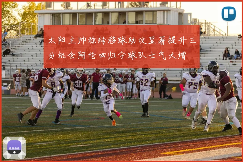 太阳主帅称转移球助攻显著提升三分机会阿伦回归令球队士气大增