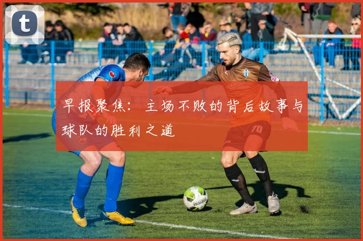 早报聚焦：主场不败的背后故事与球队的胜利之道