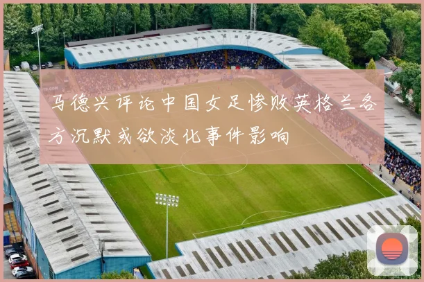 马德兴评论中国女足惨败英格兰各方沉默或欲淡化事件影响