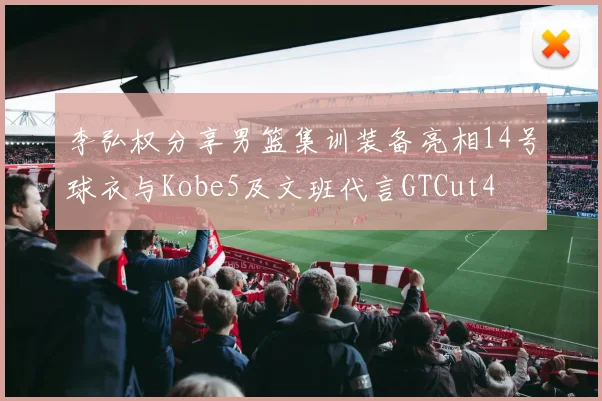 李弘权分享男篮集训装备亮相14号球衣与Kobe5及文班代言GTCut4
