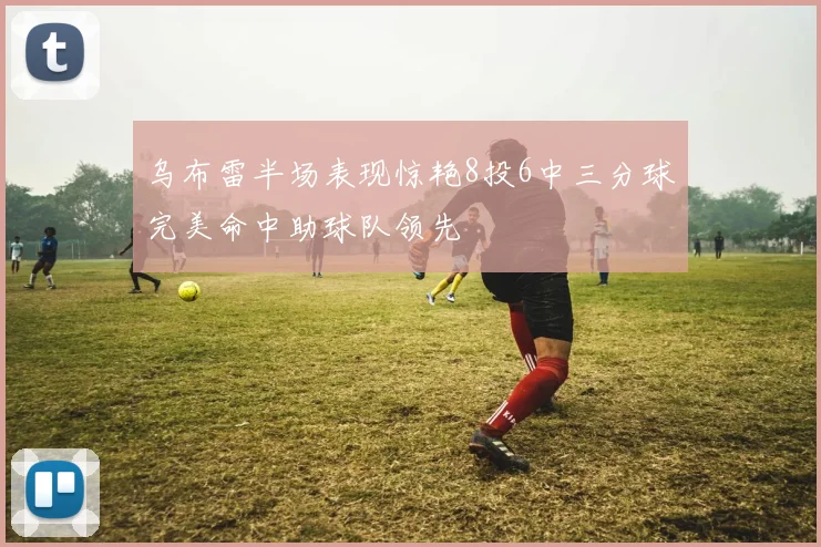 乌布雷半场表现惊艳8投6中三分球完美命中助球队领先