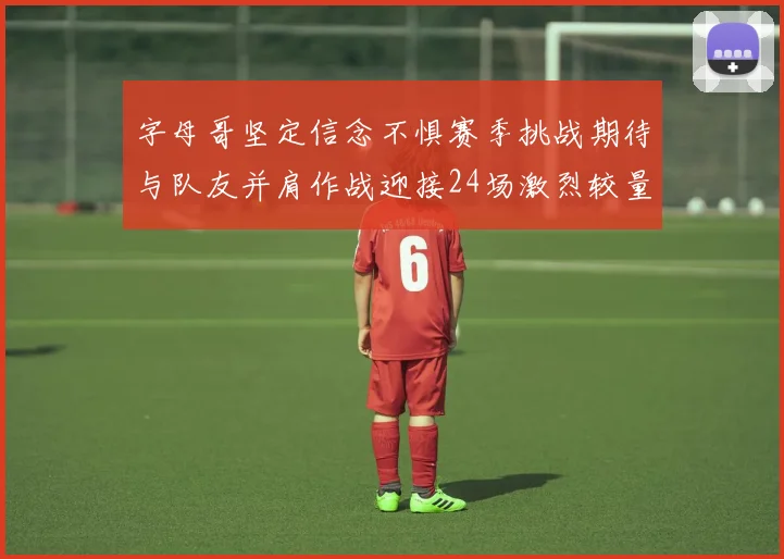 字母哥坚定信念不惧赛季挑战期待与队友并肩作战迎接24场激烈较量