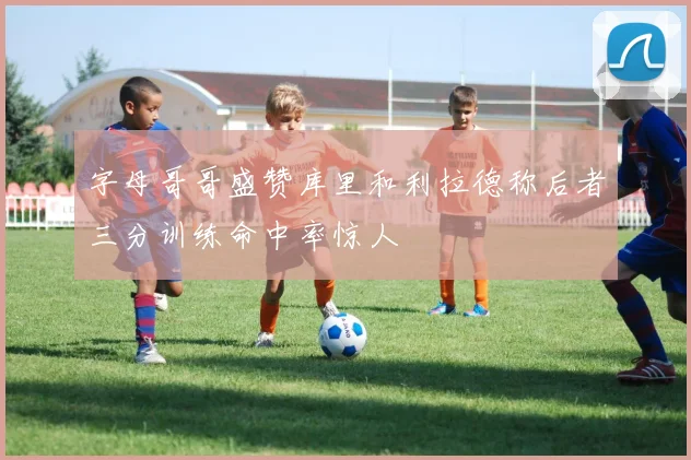 字母哥哥盛赞库里和利拉德称后者三分训练命中率惊人