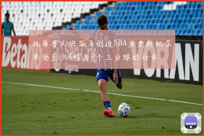 独角兽文班亚马创造NBA历史新纪录单场至少4帽与4个三分球的壮举