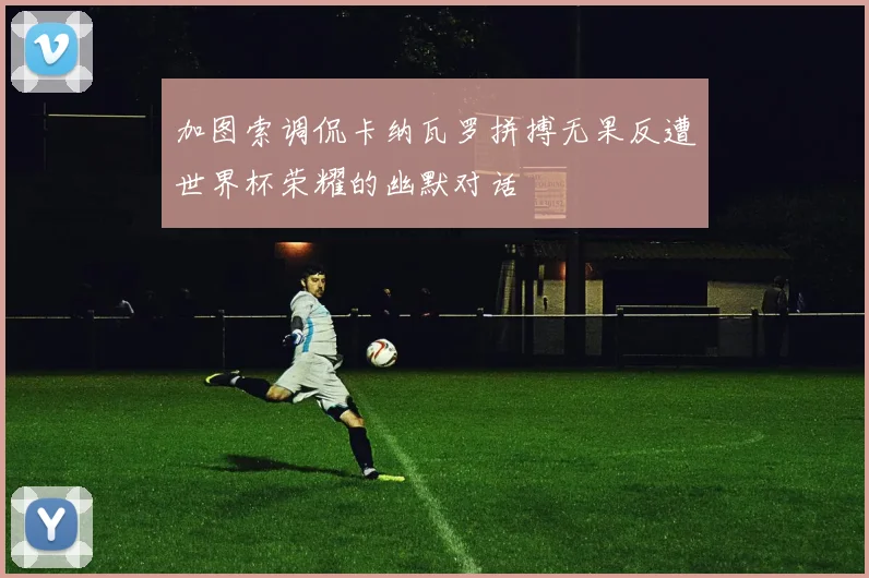 加图索调侃卡纳瓦罗拼搏无果反遭世界杯荣耀的幽默对话