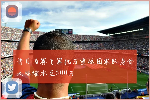 昔日马赛飞翼托万重返国家队身价大幅缩水至500万