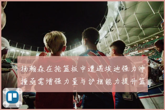 杨瀚森在抢篮板中遭遇埃迪强力冲撞亟需增强力量与护框能力提升篮板表现