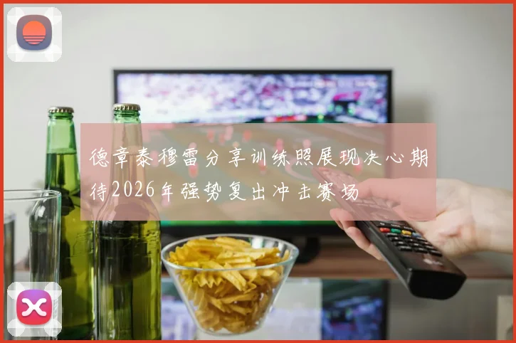 德章泰穆雷分享训练照展现决心期待2026年强势复出冲击赛场
