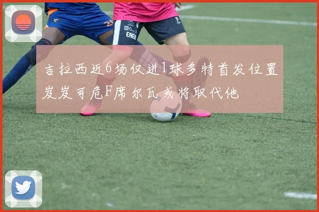 吉拉西近6场仅进1球多特首发位置岌岌可危F席尔瓦或将取代他