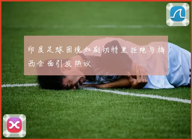印度足球困境加剧切特里拒绝与梅西会面引发热议