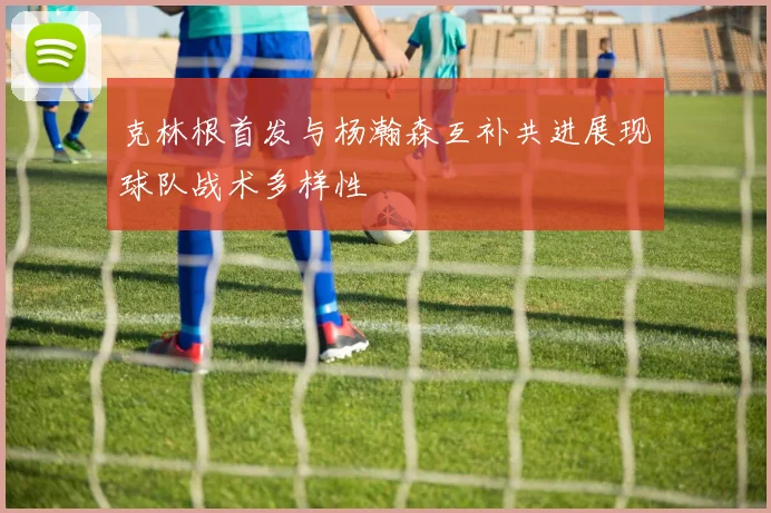 克林根首发与杨瀚森互补共进展现球队战术多样性