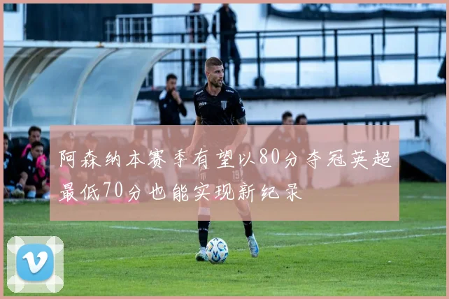 阿森纳本赛季有望以80分夺冠英超最低70分也能实现新纪录